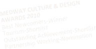 MEDWAY CULTURE & DESIGN AWARDS 2010
Best Newcomers-Winner
Tourism-Shortlist
Outstanding Achievement-Shortlist
Partnership Working-Nomination
