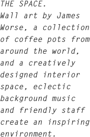 THE SPACE.
Wall art by James Worse, a collection of coffee pots from around the world, and a creatively designed interior space, eclectic background music and friendly staff create an inspiring environment.