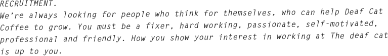 RECRUITMENT.
We’re always looking for people who think for themselves, who can help Deaf Cat Coffee to grow. You must be a fixer, hard working, passionate, self-motivated, professional and friendly. How you show your interest in working at The deaf cat is up to you.