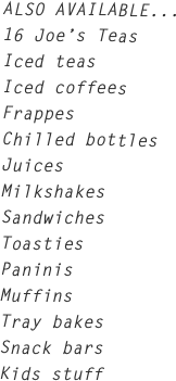 ALSO AVAILABLE...
16 Joe’s Teas
Iced teas
Iced coffees
Frappes
Chilled bottles
Juices
Milkshakes
Sandwiches
Toasties
Paninis
Muffins
Tray bakes
Snack bars
Kids stuff