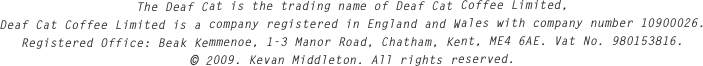 The Deaf Cat is the trading name of Deaf Cat Coffee Limited,
Deaf Cat Coffee Limited is a company registered in England and Wales with company number 10900026.
Registered Office: Beak Kemmenoe, 1-3 Manor Road, Chatham, Kent, ME4 6AE. Vat No. 980153816.
© 2009. Kevan Middleton. All rights reserved.