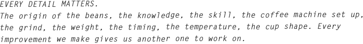 EVERY DETAIL MATTERS.
The origin of the beans, the knowledge, the skill, the coffee machine set up, the grind, the weight, the timing, the temperature, the cup shape. Every improvement we make gives us another one to work on. 