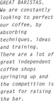 GREAT BARISTAS.
We are constantly looking to perfect our coffee, by absorbing techniques, ideas and training. There are a lot of great independent coffee shops springing up and the competition is great for raising the bar.