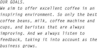 OUR GOALS.
We aim to offer excellent coffee in an inspiring environment. So only the best coffee beans, milk, coffee machine and cups, and baristas that are always improving. And we always listen to feedback, taking it into account as the business grows.