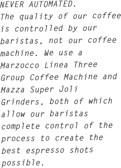 NEVER AUTOMATED.
The quality of our coffee is controlled by our baristas, not our coffee machine. We use a Marzocco Linea Three Group Coffee Machine and Mazza Super Joli Grinders, both of which allow our baristas complete control of the process to create the best espresso shots possible.